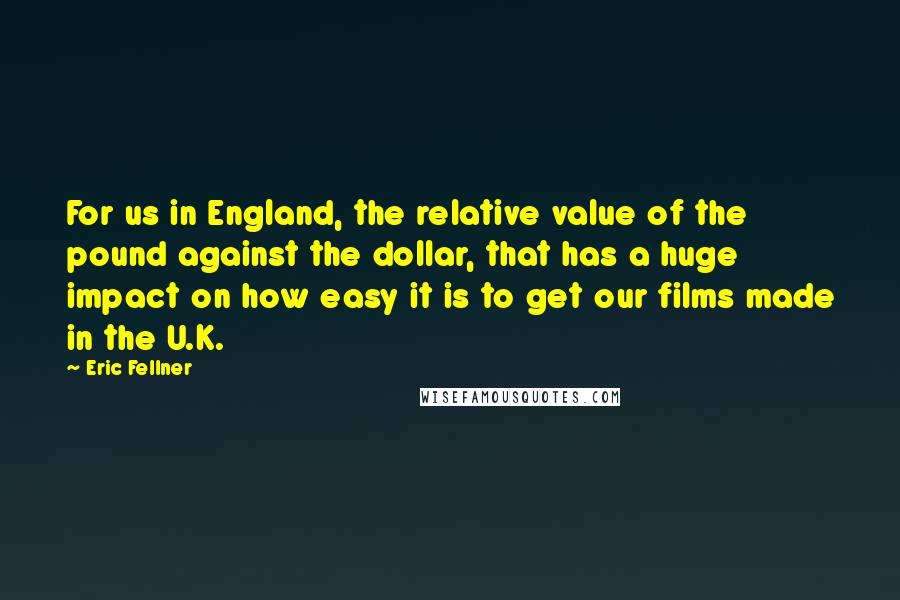 Eric Fellner Quotes: For us in England, the relative value of the pound against the dollar, that has a huge impact on how easy it is to get our films made in the U.K.