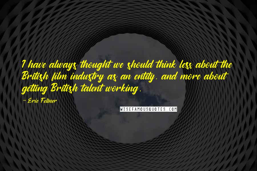 Eric Fellner Quotes: I have always thought we should think less about the British film industry as an entity, and more about getting British talent working.