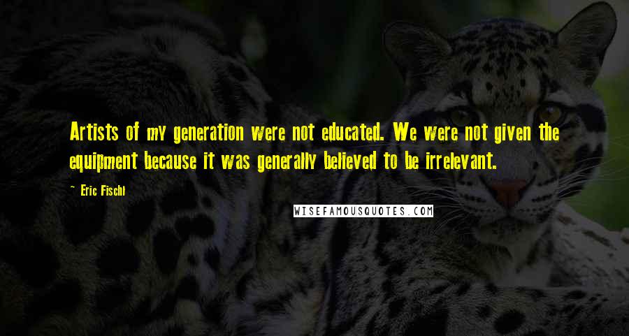 Eric Fischl Quotes: Artists of my generation were not educated. We were not given the equipment because it was generally believed to be irrelevant.