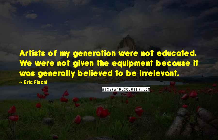 Eric Fischl Quotes: Artists of my generation were not educated. We were not given the equipment because it was generally believed to be irrelevant.