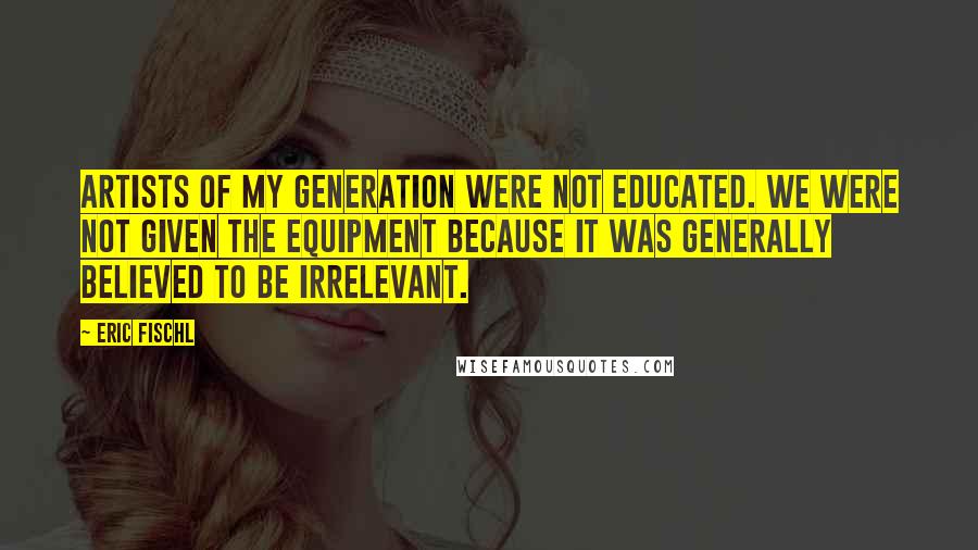 Eric Fischl Quotes: Artists of my generation were not educated. We were not given the equipment because it was generally believed to be irrelevant.