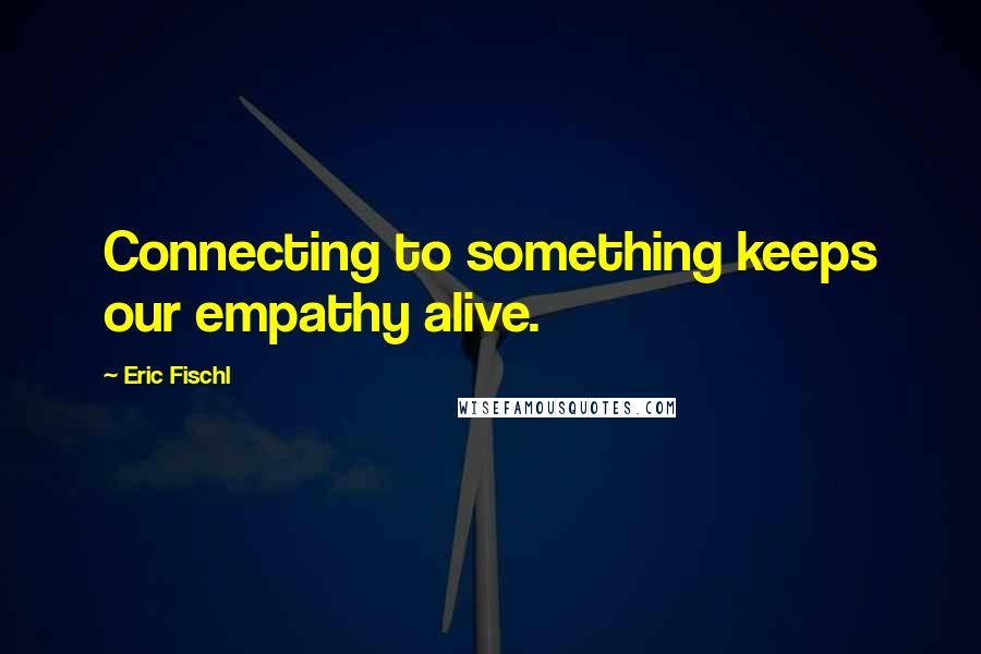 Eric Fischl Quotes: Connecting to something keeps our empathy alive.