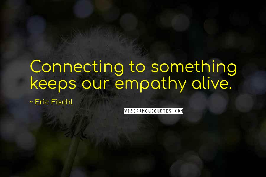 Eric Fischl Quotes: Connecting to something keeps our empathy alive.