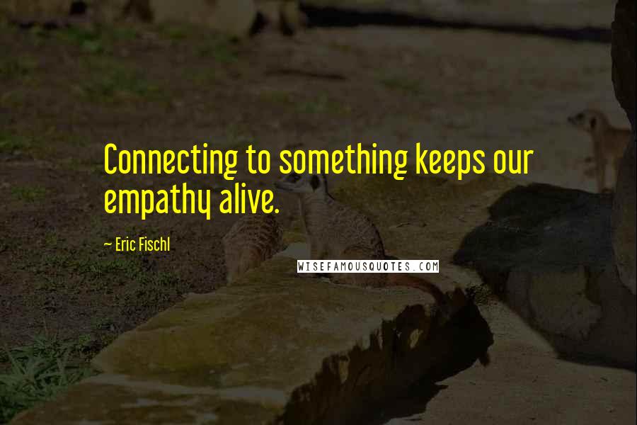 Eric Fischl Quotes: Connecting to something keeps our empathy alive.