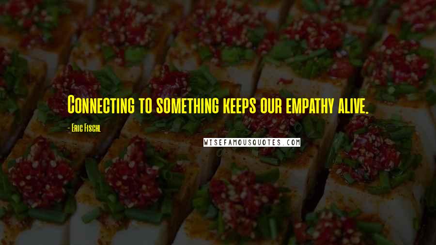 Eric Fischl Quotes: Connecting to something keeps our empathy alive.