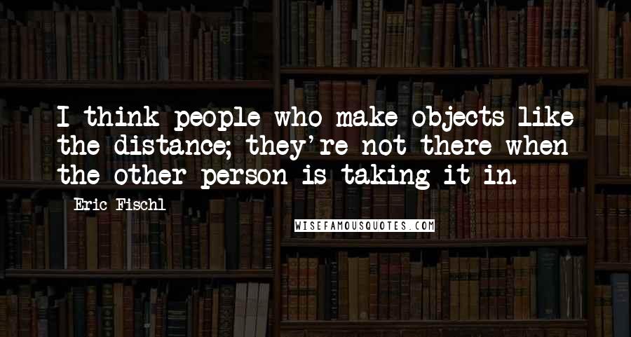 Eric Fischl Quotes: I think people who make objects like the distance; they're not there when the other person is taking it in.