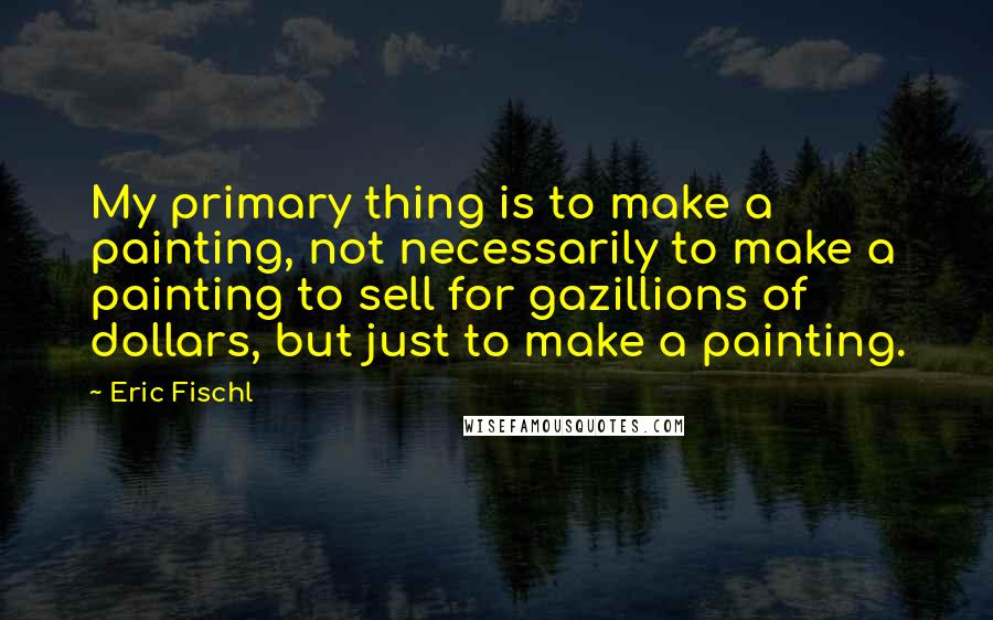 Eric Fischl Quotes: My primary thing is to make a painting, not necessarily to make a painting to sell for gazillions of dollars, but just to make a painting.