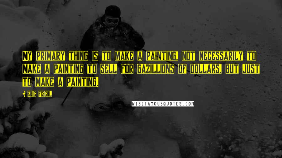 Eric Fischl Quotes: My primary thing is to make a painting, not necessarily to make a painting to sell for gazillions of dollars, but just to make a painting.