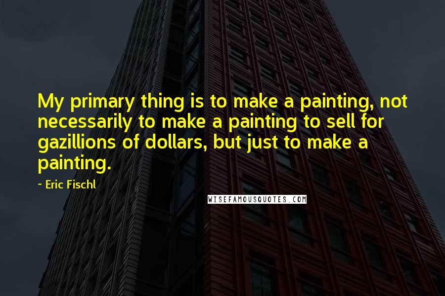 Eric Fischl Quotes: My primary thing is to make a painting, not necessarily to make a painting to sell for gazillions of dollars, but just to make a painting.