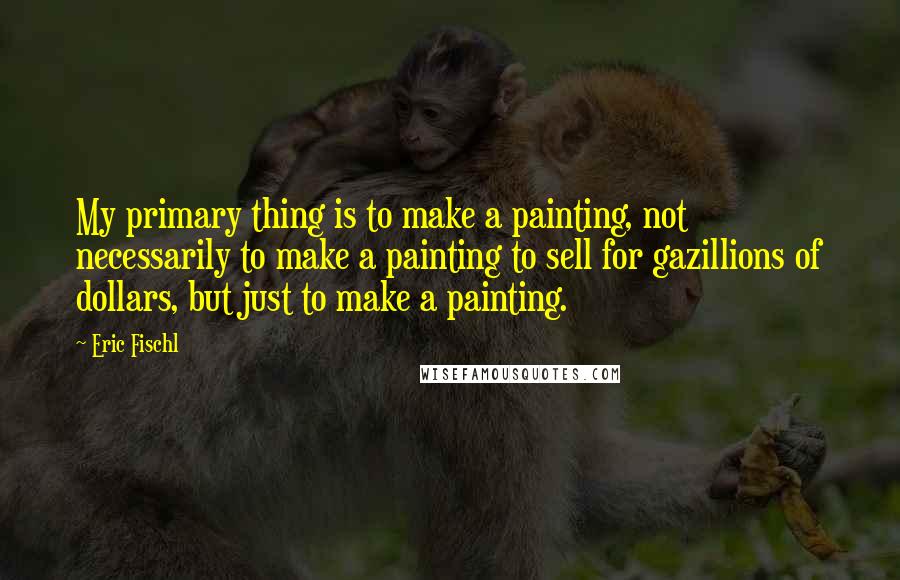 Eric Fischl Quotes: My primary thing is to make a painting, not necessarily to make a painting to sell for gazillions of dollars, but just to make a painting.