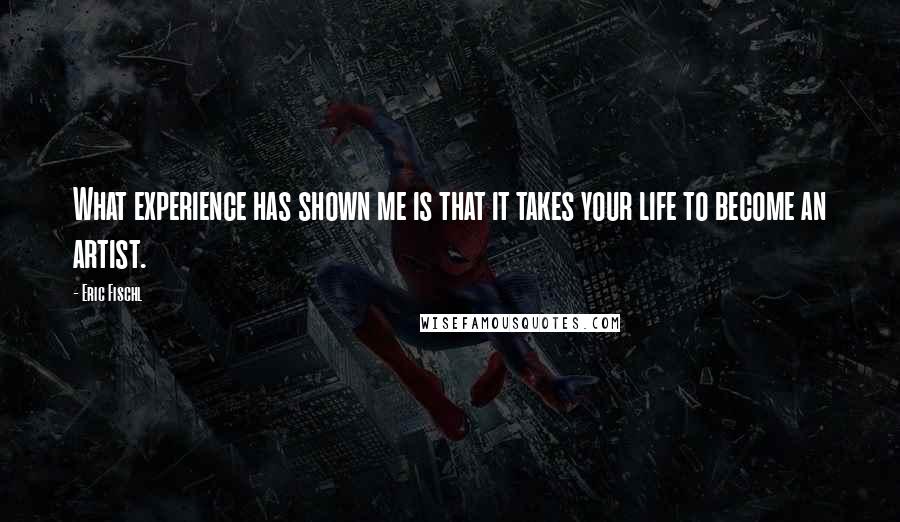 Eric Fischl Quotes: What experience has shown me is that it takes your life to become an artist.