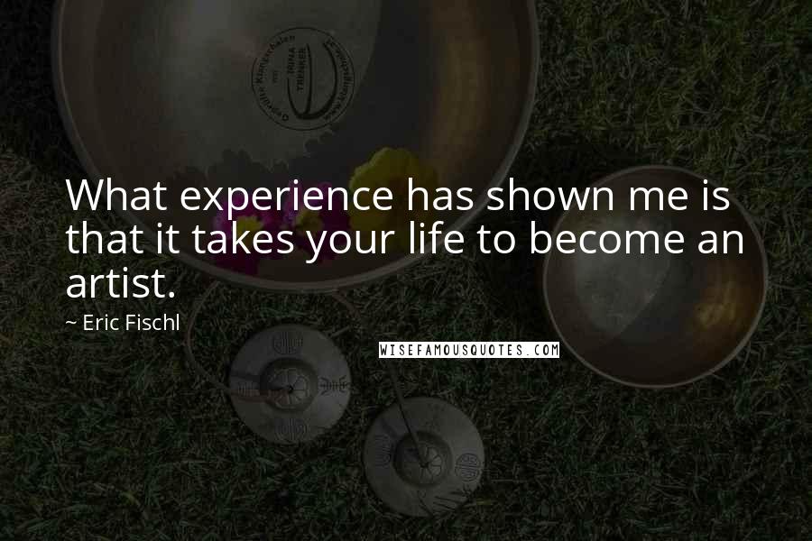 Eric Fischl Quotes: What experience has shown me is that it takes your life to become an artist.
