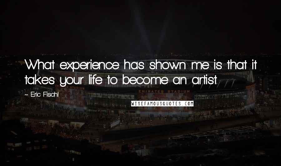 Eric Fischl Quotes: What experience has shown me is that it takes your life to become an artist.