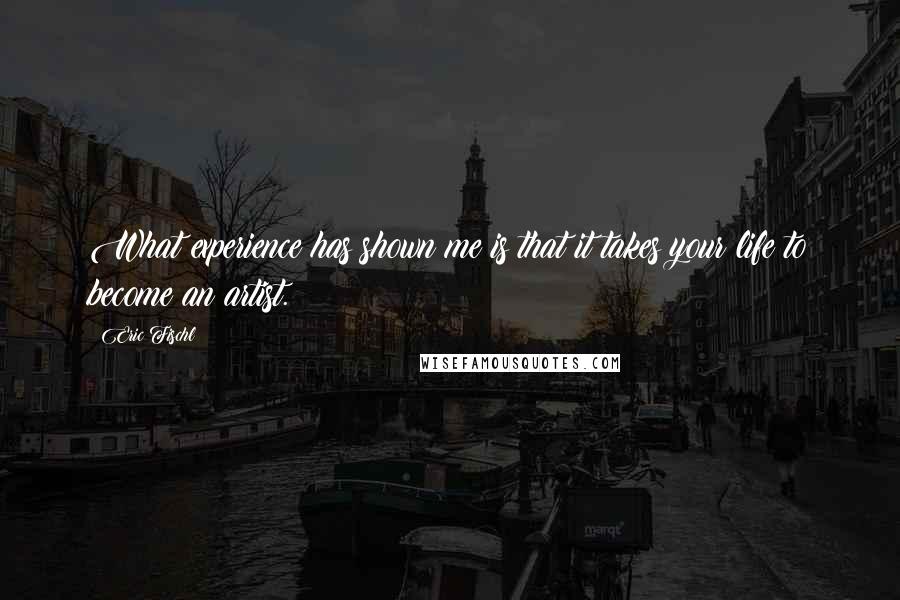 Eric Fischl Quotes: What experience has shown me is that it takes your life to become an artist.