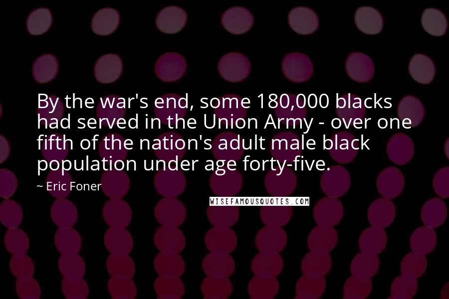 Eric Foner Quotes: By the war's end, some 180,000 blacks had served in the Union Army - over one fifth of the nation's adult male black population under age forty-five.