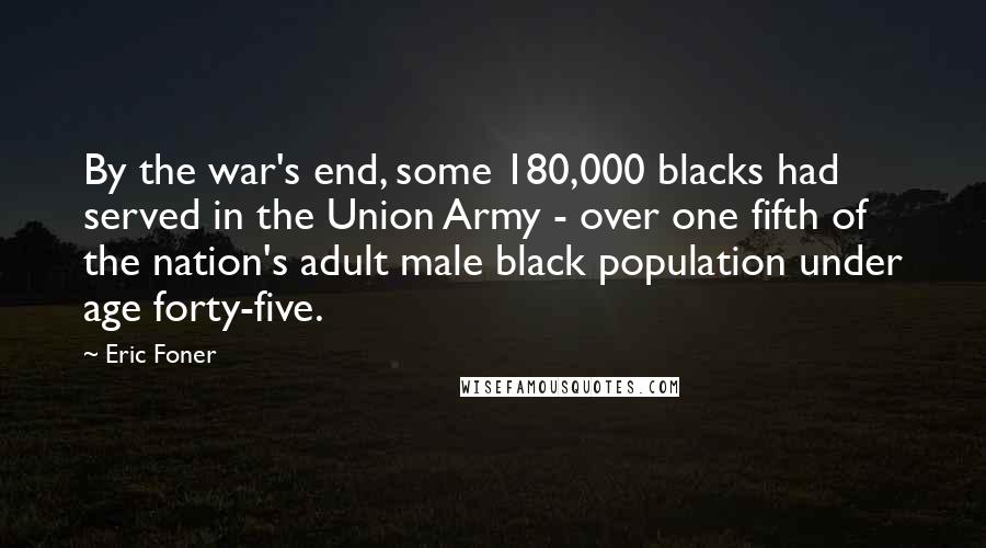 Eric Foner Quotes: By the war's end, some 180,000 blacks had served in the Union Army - over one fifth of the nation's adult male black population under age forty-five.