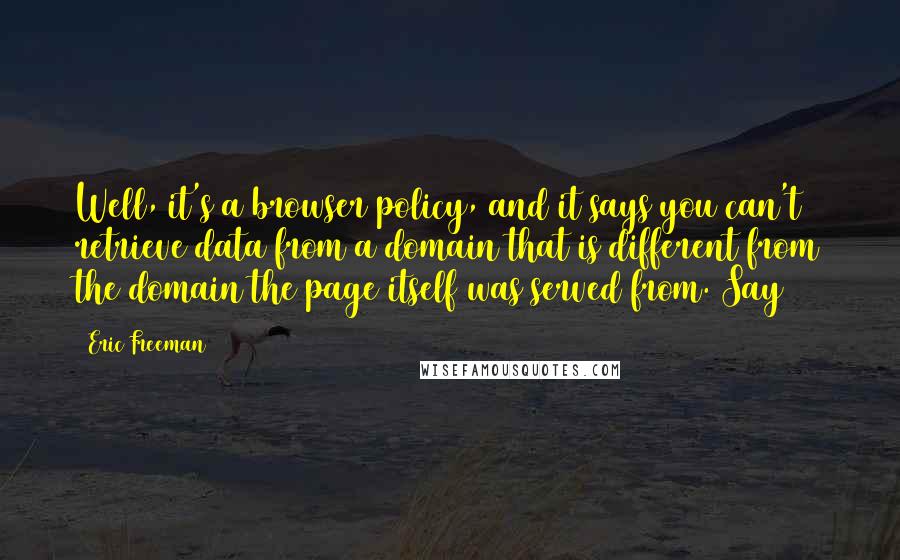 Eric Freeman Quotes: Well, it's a browser policy, and it says you can't retrieve data from a domain that is different from the domain the page itself was served from. Say