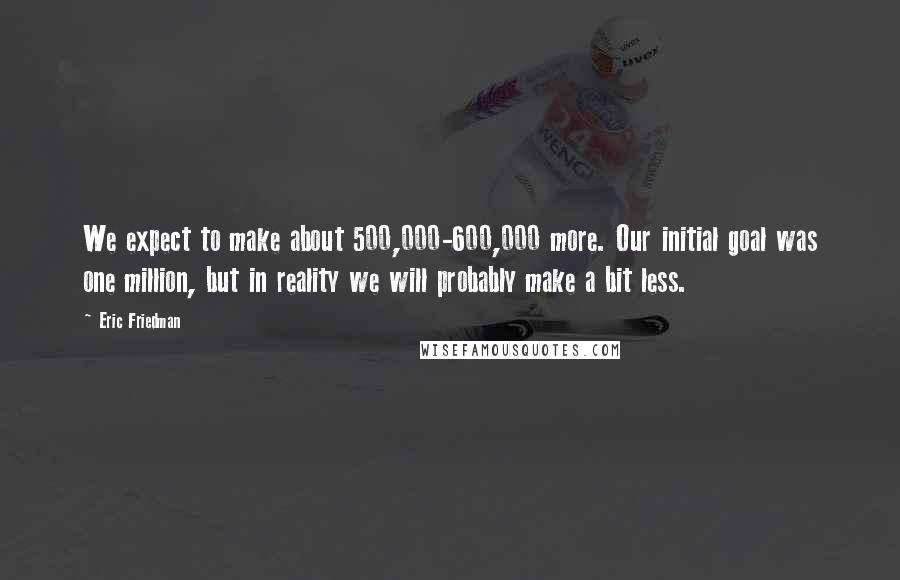 Eric Friedman Quotes: We expect to make about 500,000-600,000 more. Our initial goal was one million, but in reality we will probably make a bit less.