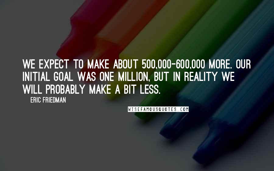 Eric Friedman Quotes: We expect to make about 500,000-600,000 more. Our initial goal was one million, but in reality we will probably make a bit less.