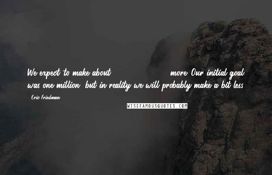 Eric Friedman Quotes: We expect to make about 500,000-600,000 more. Our initial goal was one million, but in reality we will probably make a bit less.