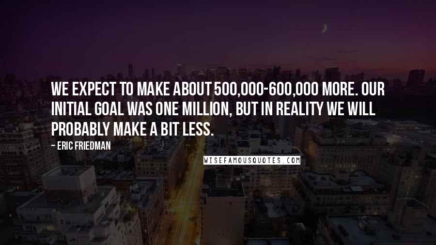 Eric Friedman Quotes: We expect to make about 500,000-600,000 more. Our initial goal was one million, but in reality we will probably make a bit less.