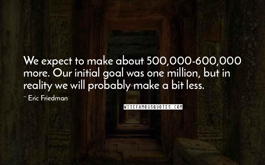 Eric Friedman Quotes: We expect to make about 500,000-600,000 more. Our initial goal was one million, but in reality we will probably make a bit less.