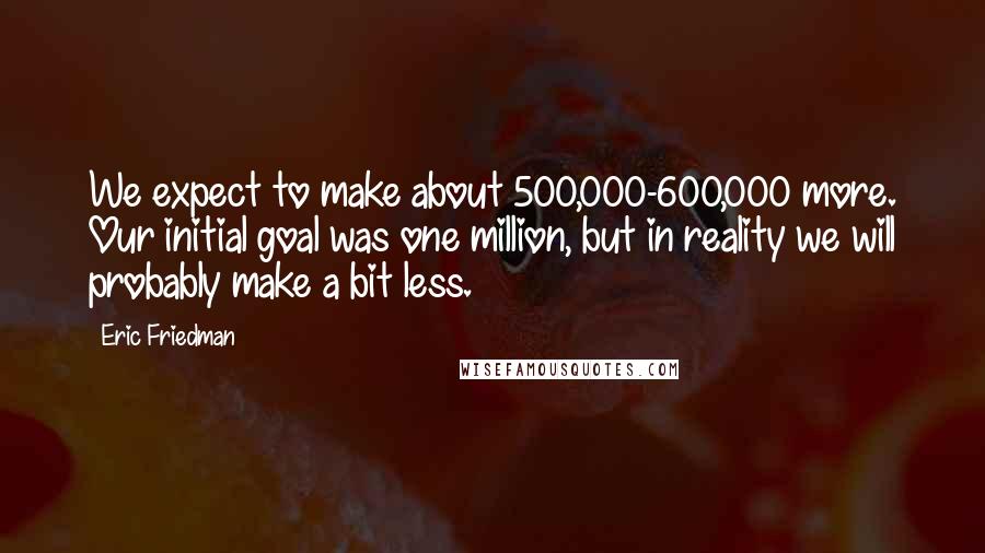 Eric Friedman Quotes: We expect to make about 500,000-600,000 more. Our initial goal was one million, but in reality we will probably make a bit less.