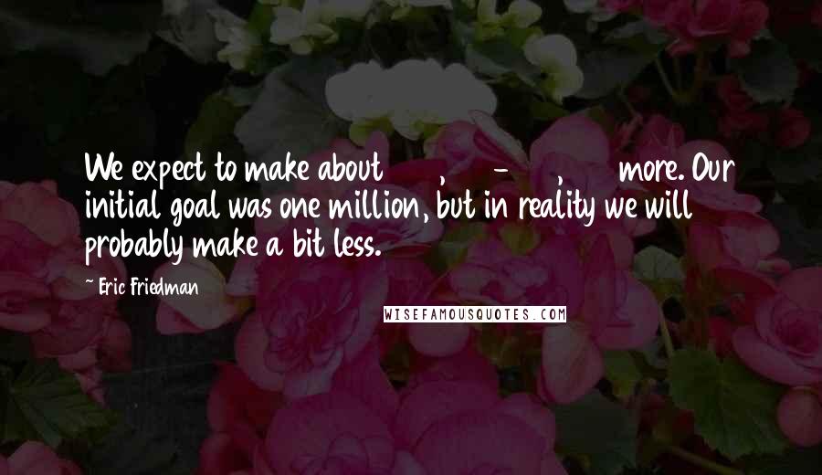 Eric Friedman Quotes: We expect to make about 500,000-600,000 more. Our initial goal was one million, but in reality we will probably make a bit less.