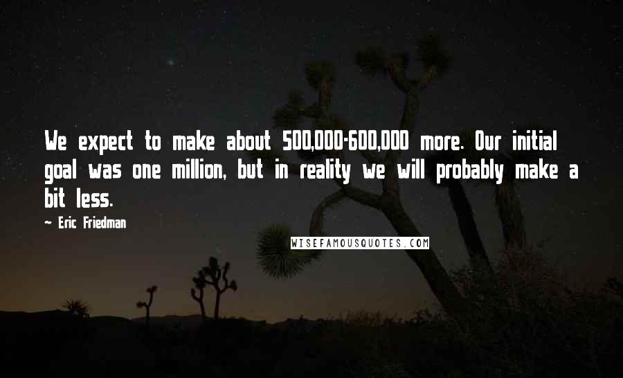 Eric Friedman Quotes: We expect to make about 500,000-600,000 more. Our initial goal was one million, but in reality we will probably make a bit less.