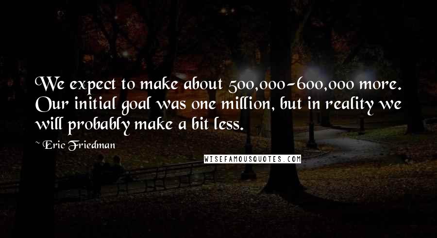 Eric Friedman Quotes: We expect to make about 500,000-600,000 more. Our initial goal was one million, but in reality we will probably make a bit less.
