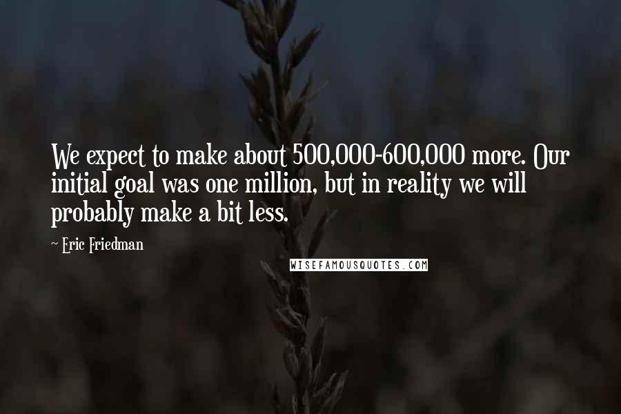 Eric Friedman Quotes: We expect to make about 500,000-600,000 more. Our initial goal was one million, but in reality we will probably make a bit less.