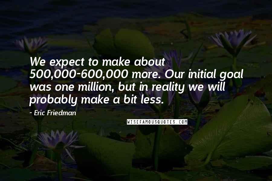 Eric Friedman Quotes: We expect to make about 500,000-600,000 more. Our initial goal was one million, but in reality we will probably make a bit less.
