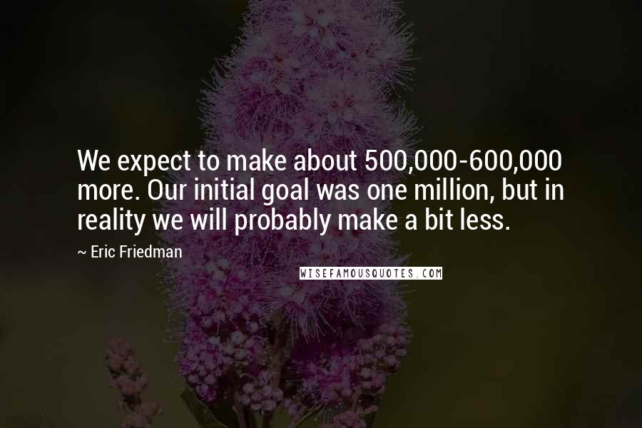 Eric Friedman Quotes: We expect to make about 500,000-600,000 more. Our initial goal was one million, but in reality we will probably make a bit less.