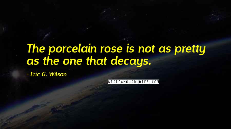 Eric G. Wilson Quotes: The porcelain rose is not as pretty as the one that decays.