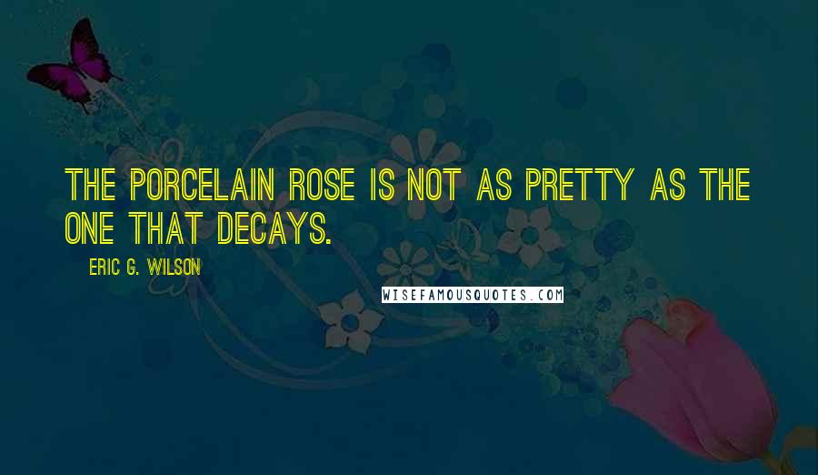 Eric G. Wilson Quotes: The porcelain rose is not as pretty as the one that decays.