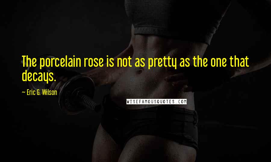 Eric G. Wilson Quotes: The porcelain rose is not as pretty as the one that decays.