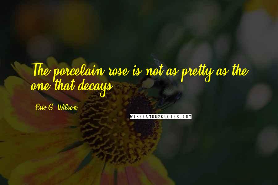 Eric G. Wilson Quotes: The porcelain rose is not as pretty as the one that decays.