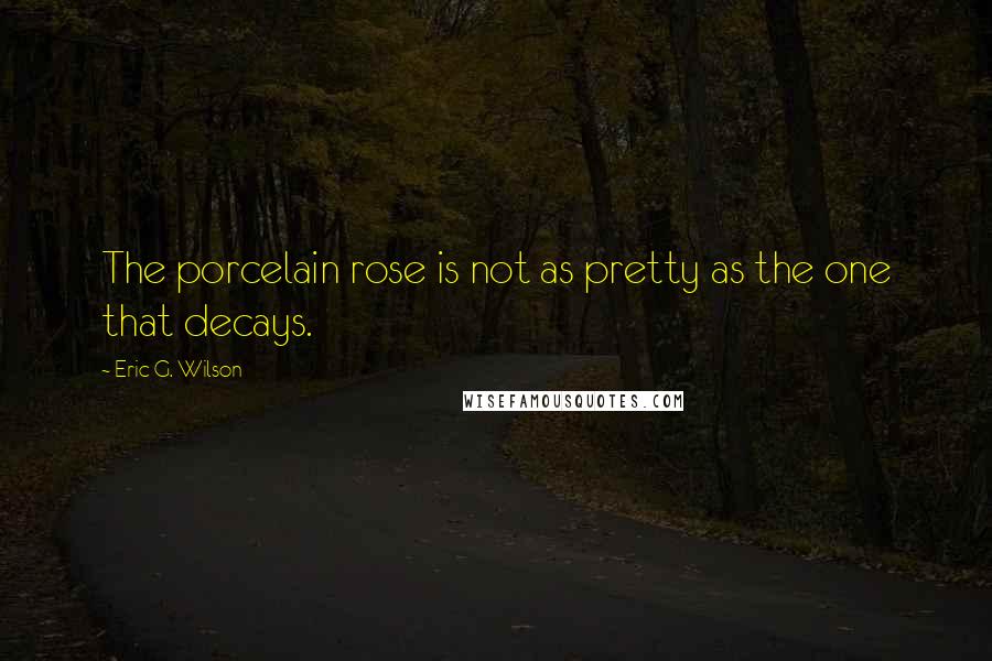 Eric G. Wilson Quotes: The porcelain rose is not as pretty as the one that decays.