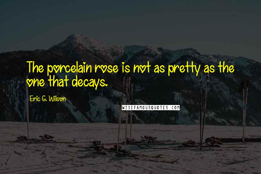 Eric G. Wilson Quotes: The porcelain rose is not as pretty as the one that decays.