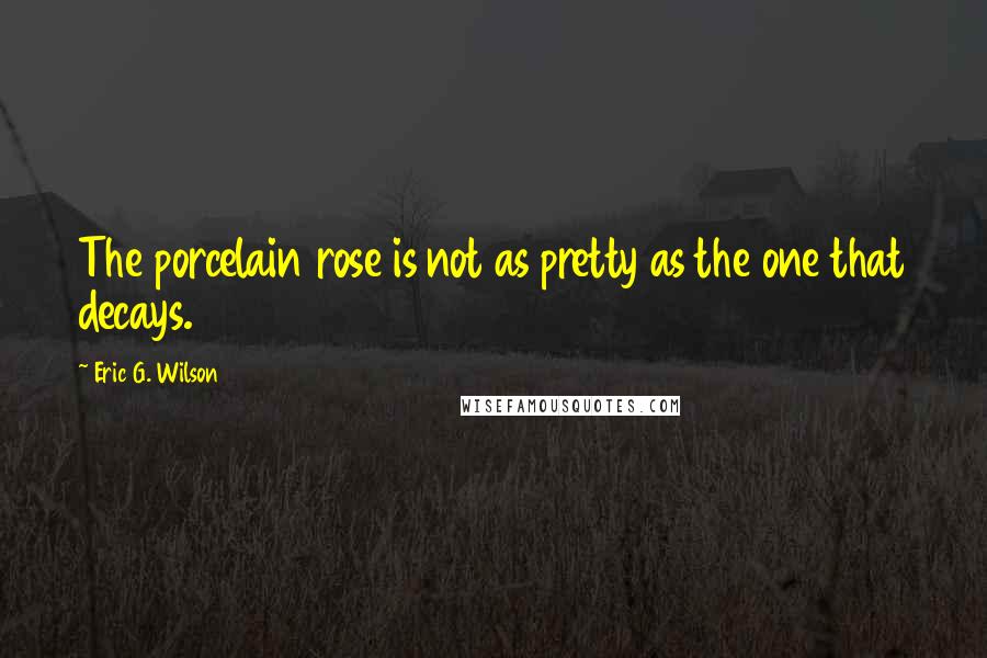 Eric G. Wilson Quotes: The porcelain rose is not as pretty as the one that decays.