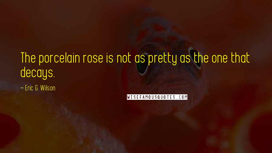 Eric G. Wilson Quotes: The porcelain rose is not as pretty as the one that decays.