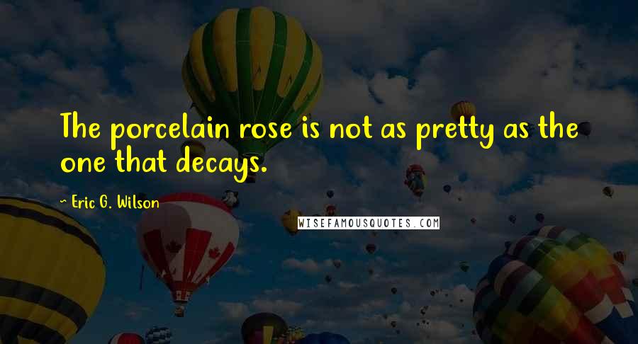 Eric G. Wilson Quotes: The porcelain rose is not as pretty as the one that decays.