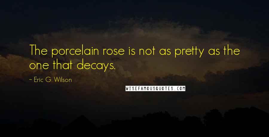 Eric G. Wilson Quotes: The porcelain rose is not as pretty as the one that decays.