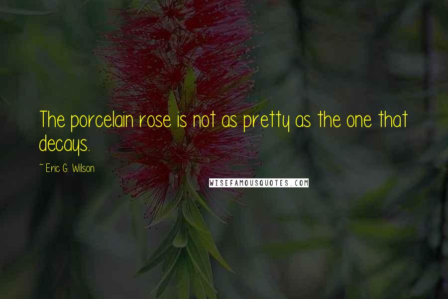 Eric G. Wilson Quotes: The porcelain rose is not as pretty as the one that decays.