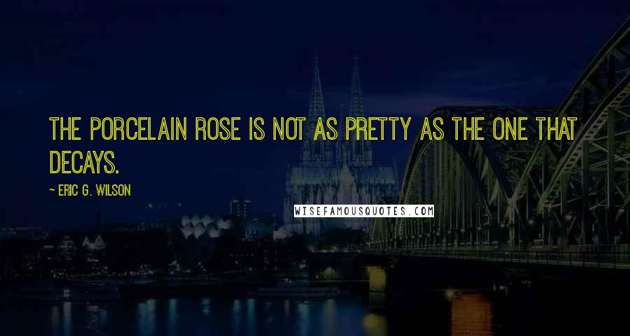 Eric G. Wilson Quotes: The porcelain rose is not as pretty as the one that decays.