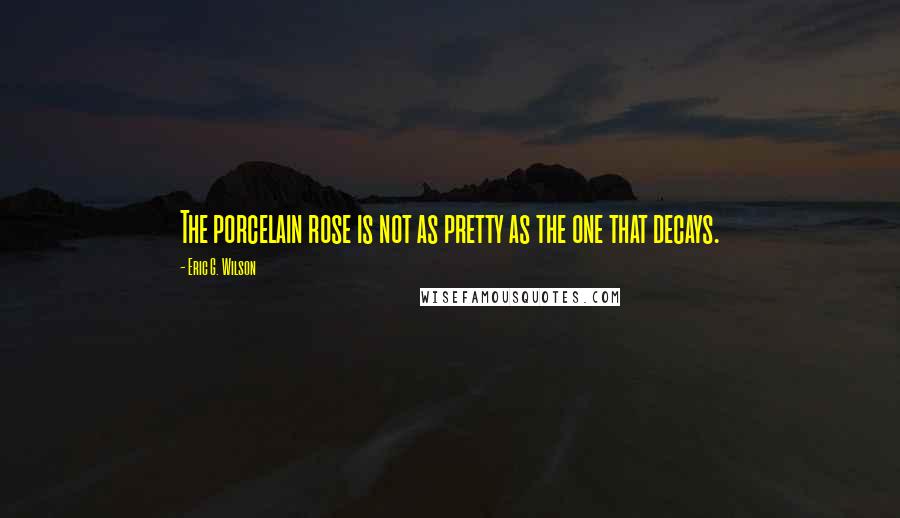 Eric G. Wilson Quotes: The porcelain rose is not as pretty as the one that decays.