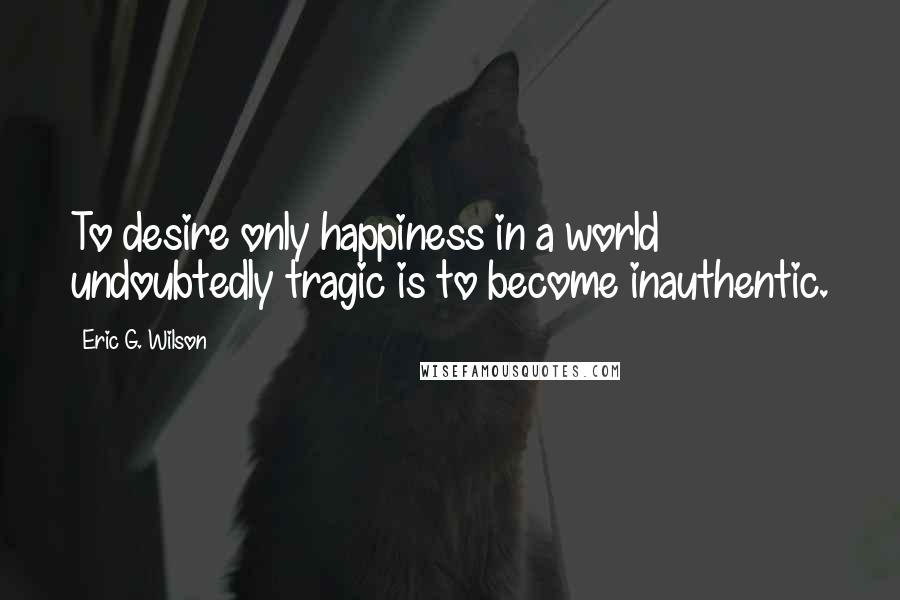 Eric G. Wilson Quotes: To desire only happiness in a world undoubtedly tragic is to become inauthentic.