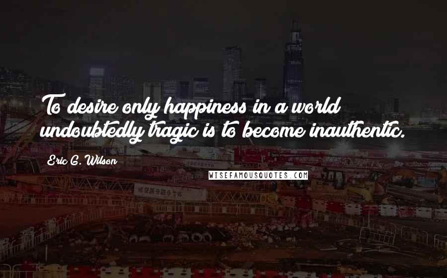 Eric G. Wilson Quotes: To desire only happiness in a world undoubtedly tragic is to become inauthentic.