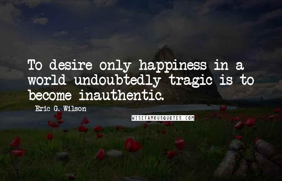 Eric G. Wilson Quotes: To desire only happiness in a world undoubtedly tragic is to become inauthentic.