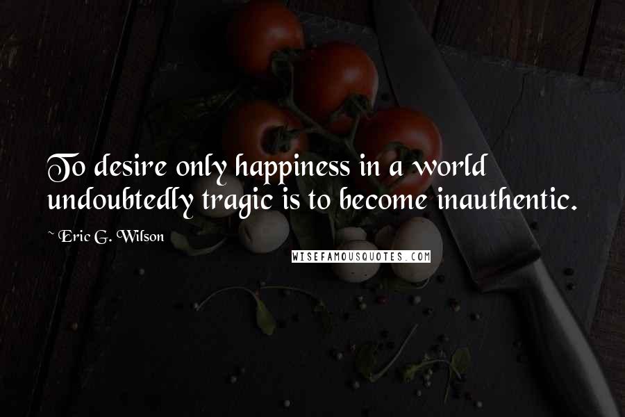 Eric G. Wilson Quotes: To desire only happiness in a world undoubtedly tragic is to become inauthentic.